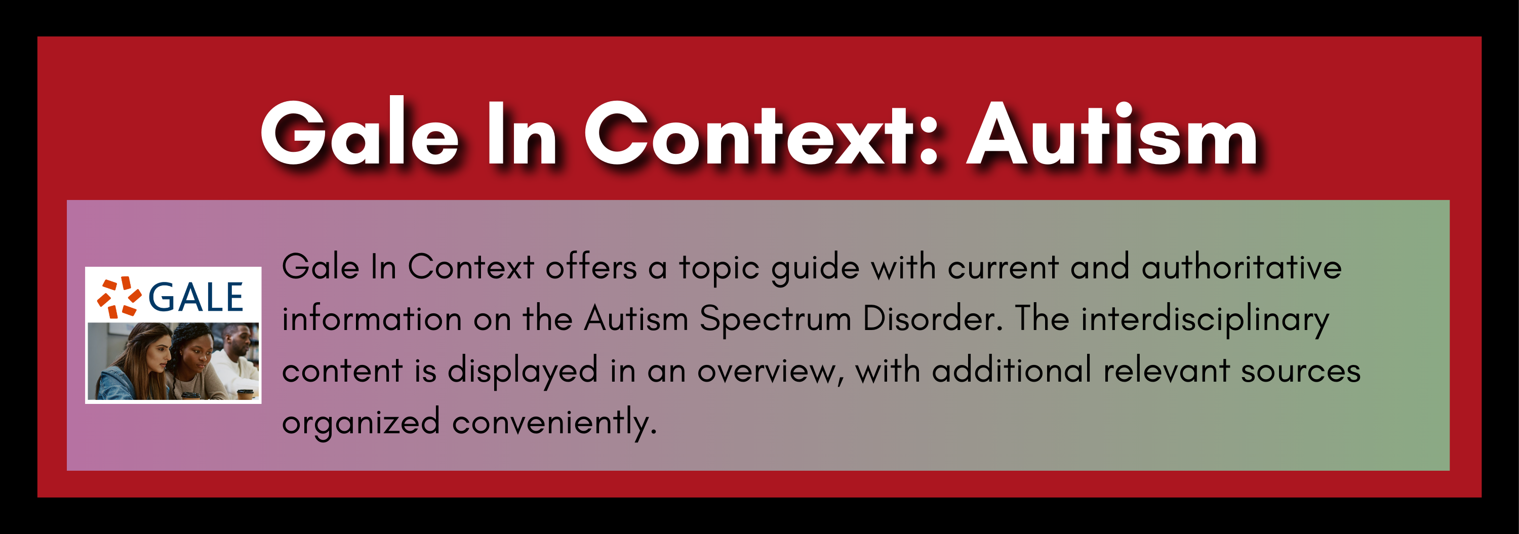 Gale In Context: Autism offers a topic guide with current and authoritative information on the Autism Spectrum Disorder