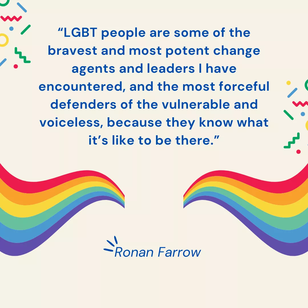 LGBT people are some of the bravest and most potent change agents and leaders I have encountered, and  the most forceful defenders of the vulnerable and voiceless, because they know what it's like to be there. Ronan Farrow