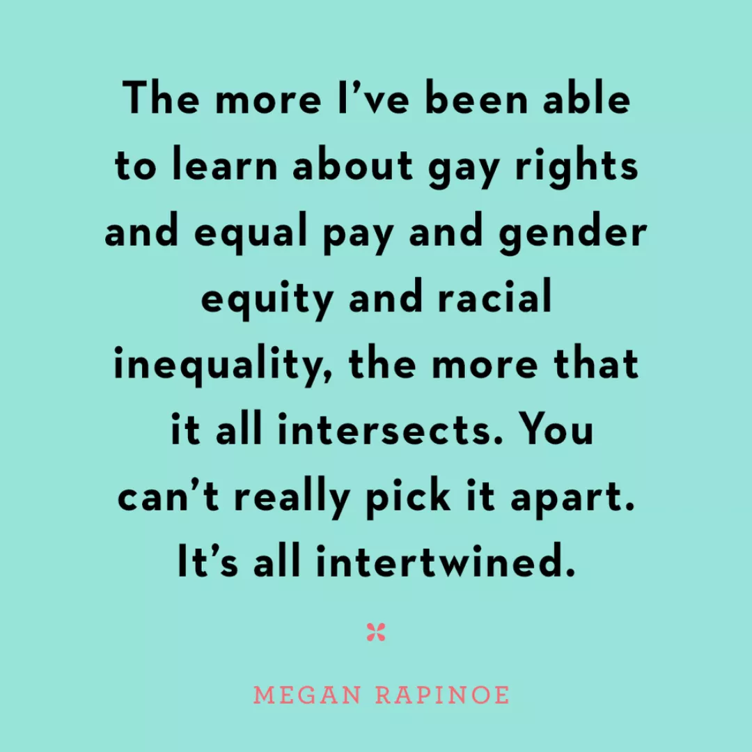 The more I've been able to learn about gay rights and equal pau and gender equity and racial inequality, the more that it all intersects. You can't really pick it apart. It's all intertwined. Megan Rapinoe